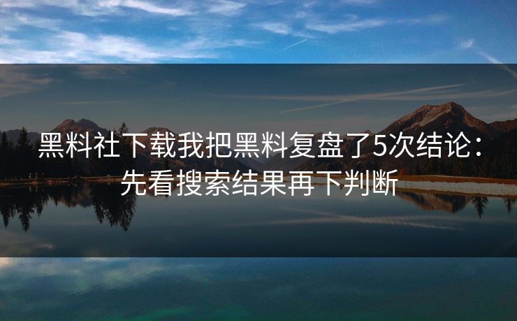 黑料社下载我把黑料复盘了5次结论：先看搜索结果再下判断