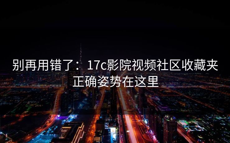 别再用错了：17c影院视频社区收藏夹正确姿势在这里