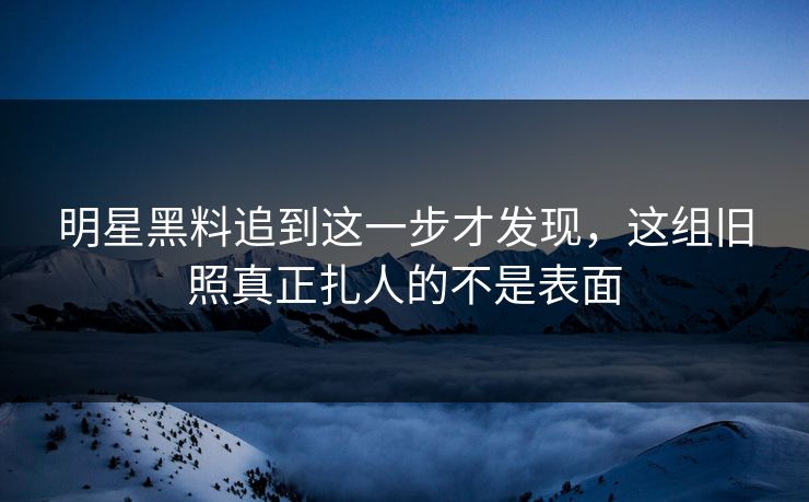 明星黑料追到这一步才发现，这组旧照真正扎人的不是表面