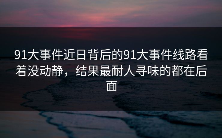91大事件近日背后的91大事件线路看着没动静，结果最耐人寻味的都在后面