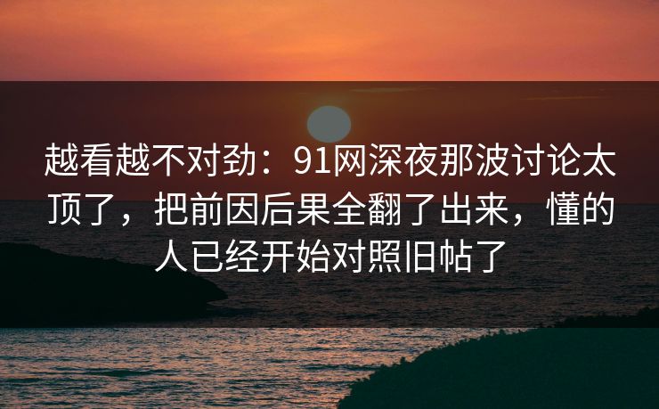 越看越不对劲：91网深夜那波讨论太顶了，把前因后果全翻了出来，懂的人已经开始对照旧帖了