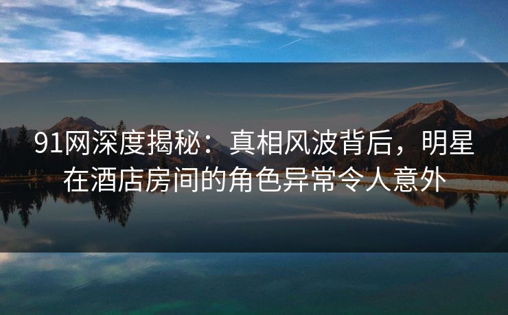 91网深度揭秘：真相风波背后，明星在酒店房间的角色异常令人意外